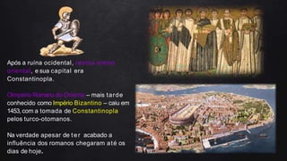 Após a ruína ocidental, restou oreino
oriental, e sua capital era
Constantinopla.
OImpério Romano do Oriente – mais tarde
conhecido como Império Bizantino – caiu em
1453, com a tomada de Constantinopla
pelos turco-otomanos.
Na verdade apesar de ter acabado a
influência dos romanos chegaram até os
dias de hoje.
 