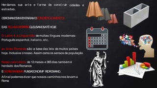 cidades e
Her damos sua art e e f or ma de const ruir
estradas.
O
SROMANOSINVENTARAMOCONCRET
O(CIMENTO)
EASTELHASDEB
A
R
R
OQ
U
EUSAMOSATÉHOJE
O Latim é a Língua mãe demuitas línguas modernas:
Português espanhol, italiano, etc.
as leias Romanas são a base das leis de muitos países
hoje. Inclusive onosso. Assim comoos sensos de população
Nosso calendário de 12meses e 365dias tambémé
herdado dosRomanos
EOCRISTIANISMOFUNDADONOIMP R
IOROMANO.
Afinal podemosdizer que nossos caminhosnos levam a
Roma
 