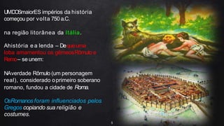 UMDOSmaiorES impérios da história
começou por volta 750 a.C.
na região litorânea da Itália.
Ahistória e a lenda – Dequeuma
loba amamentou os gêmeosRômulo e
Remo– se unem:
NAverdade Rômulo (um personagem
real), considerado oprimeiro soberano
romano, fundou a cidade de Roma.
OsRomanos foram influenciados pelos
Gregos copiando sua religião e
costumes.
5
 