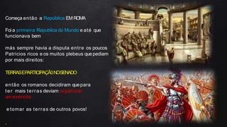 Começa então a República EM ROMA
Foi a primeira Republica do Mundo e até que
funcionava bem
más sempre havia a disputa entre os poucos
Patrícios ricos e os muitos plebeus quepediam
por mais direitos:
TERRASEPARTICIPAÇÃ0NOSENADO
então os romanos decidiram quepara
ter mais terras deviam organizar
um exército
e tomar as terras de outros povos!
.
 