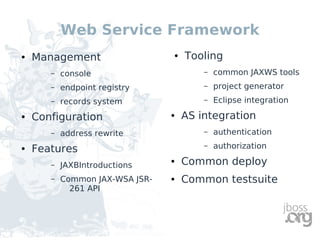Web Service Framework
●   Management                   ●   Tooling
       –   console                       –   common JAXWS tools
       –   endpoint registry             –   project generator
       –   records system                –   Eclipse integration
●   Configuration                ●   AS integration
       –   address rewrite               –   authentication
●   Features                             –   authorization

       –   JAXBIntroductions
                                 ●   Common deploy
       –   Common JAX-WSA JSR-   ●   Common testsuite
             261 API
 