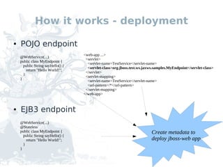 How it works - deployment

●   POJO endpoint
                                   <web-app ...>
    @WebService(...)
                                    <servlet>
    public class MyEndpoint {
                                     <servlet-name>TestService</servlet-name>
      public String sayHello() {
                                     <servlet-class>org.jboss.test.ws.jaxws.samples.MyEndpoint</servlet-class>
        return "Hello World!";
                                    </servlet>
      }
                                    <servlet-mapping>
    }
                                     <servlet-name>TestService</servlet-name>
                                     <url-pattern>/*</url-pattern>
                                    </servlet-mapping>
                                   </web-app>


●   EJB3 endpoint
    @WebService(...)
    @Stateless
    public class MyEndpoint {                                             Create metadata to
      public String sayHello() {
        return "Hello World!";                                            deploy jboss-web app
      }
    }
 