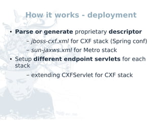 How it works - deployment

●   Parse or generate proprietary descriptor
       –   jboss-cxf.xml for CXF stack (Spring conf)
       –   sun-jaxws.xml for Metro stack
●   Setup different endpoint servlets for each
    stack
       –   extending CXFServlet for CXF stack
 