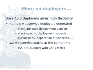 More on deployers...

JBoss AS 5 deployers gives high flexibility
●   multiple webservice deployers generated
        –   stack agnostic deployment aspects
        –   stack specific deployment aspects
        –   extensibility, separation of concerns, ...
●   two webservice stacks at the same time
        –   JAX-RPC support with CXF / Metro
 