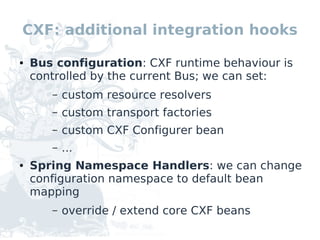 CXF: additional integration hooks

●   Bus configuration: CXF runtime behaviour is
    controlled by the current Bus; we can set:
       –   custom resource resolvers
       –   custom transport factories
       –   custom CXF Configurer bean
       –   ...
●   Spring Namespace Handlers: we can change
    configuration namespace to default bean
    mapping
       –   override / extend core CXF beans
 