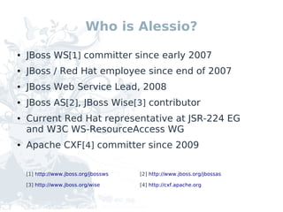 Who is Alessio?

●   JBoss WS[1] committer since early 2007
●   JBoss / Red Hat employee since end of 2007
●   JBoss Web Service Lead, 2008
●   JBoss AS[2], JBoss Wise[3] contributor
●   Current Red Hat representative at JSR-224 EG
    and W3C WS-ResourceAccess WG
●   Apache CXF[4] committer since 2009

    [1] http://www.jboss.org/jbossws   [2] http://www.jboss.org/jbossas

    [3] http://www.jboss.org/wise      [4] http://cxf.apache.org
 