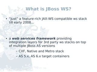 What is JBoss WS?

●   “Just” a feature-rich JAX-WS compatible ws stack
    till early 2008...



●   a web services framework providing
    integration layers for 3rd party ws stacks on top
    of multiple JBoss AS versions
        –   CXF, Native and Metro stack
        –   AS 5.x, AS 6.x target containers
 