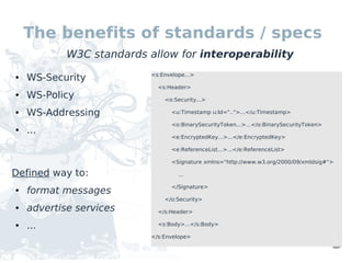 The benefits of standards / specs
            W3C standards allow for interoperability
●   WS-Security           <s:Envelope...>

                            <s:Header>
●   WS-Policy                 <o:Security...>

●   WS-Addressing                <u:Timestamp u:Id="..">...</u:Timestamp>

                                 <o:BinarySecurityToken...>...</o:BinarySecurityToken>
●   ...
                                 <e:EncryptedKey...>...</e:EncryptedKey>

                                 <e:ReferenceList...>...</e:ReferenceList>

                                 <Signature xmlns="http://www.w3.org/2000/09/xmldsig#">

Defined way to:                    ...

                                 </Signature>
●   format messages
                              </o:Security>
●   advertise services      </s:Header>

●   ...                     <s:Body>...</s:Body>

                          </s:Envelope>
 