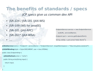 The benefits of standards / specs
                              JCP specs give us common dev API
          ●   JSR-224 / JSR-181 (JAX-WS)
          ●   JSR-109 (WS for JavaEE)
                                                                    EndpointService service = new EndpointService(
          ●   JSR-101 (JAX-RPC)
                                                                      wsdlURL, serviceQName);
          ●   JSR-261* (JAX-WSA)                                    Endpoint port = service.getEndpointPort();

          ●   ...                                                   String retObj = port.echo(“Hello World”);



@WebService(name = "Endpoint", serviceName = "EndpointService", targetNamespace = "http://org.jboss.ws/wsref")

@SOAPBinding(style = Style.DOCUMENT, use = Use.LITERAL)

public class EndpointImpl {

    @WebMethod(action = “echo”)

    public String echo(String input) {

        return input;

    }

}
 