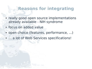 Reasons for integrating

●   really good open source implementations
    already available - NIH syndrome
●   focus on added value
●   open choice (features, performance, ...)
●   ... a lot of Web Services specifications!
 