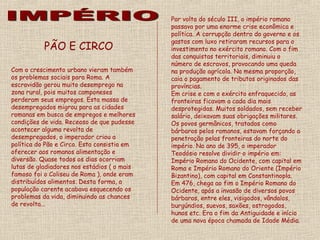 Por volta do século III, o império romano
                                             passava por uma enorme crise econômica e
                                             política. A corrupção dentro do governo e os
                                             gastos com luxo retiraram recursos para o
           PÃO E CIRCO                       investimento no exército romano. Com o fim
                                             das conquistas territoriais, diminuiu o
                                             número de escravos, provocando uma queda
Com o crescimento urbano vieram também       na produção agrícola. Na mesma proporção,
os problemas sociais para Roma. A            caia o pagamento de tributos originados das
escravidão gerou muito desemprego na         províncias.
zona rural, pois muitos camponeses           Em crise e com o exército enfraquecido, as
perderam seus empregos. Esta massa de        fronteiras ficavam a cada dia mais
desempregados migrou para as cidades         desprotegidas. Muitos soldados, sem receber
romanas em busca de empregos e melhores      salário, deixavam suas obrigações militares.
condições de vida. Receoso de que pudesse    Os povos germânicos, tratados como
acontecer alguma revolta de                  bárbaros pelos romanos, estavam forçando a
desempregados, o imperador criou a           penetração pelas fronteiras do norte do
política do Pão e Circo. Esta consistia em   império. No ano de 395, o imperador
oferecer aos romanos alimentação e           Teodósio resolve dividir o império em:
diversão. Quase todos os dias ocorriam       Império Romano do Ocidente, com capital em
lutas de gladiadores nos estádios ( o mais   Roma e Império Romano do Oriente (Império
famoso foi o Coliseu de Roma ), onde eram    Bizantino), com capital em Constantinopla.
distribuídos alimentos. Desta forma, a       Em 476, chega ao fim o Império Romano do
população carente acabava esquecendo os      Ocidente, após a invasão de diversos povos
problemas da vida, diminuindo as chances     bárbaros, entre eles, visigodos, vândalos,
de revolta...                                burgúndios, suevos, saxões, ostrogodos,
                                             hunos etc. Era o fim da Antiguidade e início
                                             de uma nova época chamada de Idade Média.
 