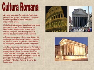 A cultura romana foi muito influenciada
pela cultura grega. Os romanos "copiaram"
muitos aspectos da arte, pintura e
arquitetura grega.
Os balneários romanos espalharam-se pelas
grandes cidades. Eram locais onde os
senadores e membros da aristocracia
romana iam para discutirem política e
ampliar seus relacionamentos pessoais.
A língua romana era o latim, que depois de
um tempo espalhou-se pelos quatro cantos
do império, dando origem na Idade Média,
ao português, francês, italiano e espanhol.
A mitologia romana representava formas de
explicação da realidade que os romanos não
conseguiam explicar de forma científica.
Trata também da origem de seu povo e da
cidade que deu origem ao império. Entre os
principais mitos romanos, podemos
destacar: Rômulo e Remo e O rapto de
Proserpina.
 