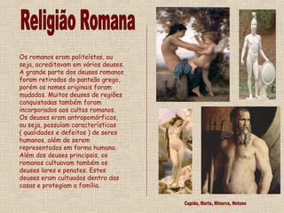 Os romanos eram politeístas, ou
seja, acreditavam em vários deuses.
A grande parte dos deuses romanos
foram retirados do panteão grego,
porém os nomes originais foram
mudados. Muitos deuses de regiões
conquistadas também foram
incorporados aos cultos romanos.
Os deuses eram antropomórficos,
ou seja, possuíam características
( qualidades e defeitos ) de seres
humanos, além de serem
representados em forma humana.
Além dos deuses principais, os
romanos cultuavam também os
deuses lares e penates. Estes
deuses eram cultuados dentro das
casas e protegiam a família.
 