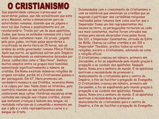 Incomodados com o crescimento do Cristianismo e
Sua popularidade começou a preocupar os               com os mistérios que envolviam os cristãos que se
sacerdotes judeus, que não acreditavam que este       negavam a participar das cerimônias religiosas
era o Messias, estes o denunciaram para as            realizadas pelos romanos bem como aceitar que o
autoridades romanas, dizendo que se julgava o         Imperador fosse um dos representantes dos
novo rei dos Judeus e possivelmente era um            deuses na terra, as perseguições tornaram-se cada
revolucionário. Traído por um de seus apóstolos,      vez mais constantes, muitos foram atirados nas
Judas, que levou os soldados romanos até o local      arenas para serem devorados vivos pelas feras.
onde Jesus costumava rezar, foi preso, julgado        Em 313, o Imperador Constantino, através do Edito
pelo povo judeu, incitado pelos sacerdotes e          de Milão, liberou os cultos cristãos e em 391 o
crucificado na sexta-feira às 15 horas, sob as        Imperador Teodósio, proibiu todos as outras
ordens do então governador romano Pôncio Pilatos.     religiões, exceto o Cristianismo, adotando-as como
Após sua morte, os apóstolos saíram pelo Império      a religião oficial.
Romano espalhando os ensinamentos deixados por        O Cristianismo cresceu em número, primeiro em
Jesus, conhecidos como a "Boa Nova". Ganhou           Jerusalém, e foi se espalhando pelo mundo graças à
muitos adeptos entre os grupos mais humildes,         pregação e ao cuidado dos apóstolos. Naquela
aumentando significativamente o número de             época, Roma era a senhora do mundo. E os apóstolos
cristãos. Em Roma existiam inúmeras religiões de      sentiram a necessidade de promover o
origens variadas, porém só o Cristianismo passou a    deslocamento do cristianismo para o centro do
ser perseguido. Em 67, Nero promoveu um               Império, a fim de facilitar a pregação do Evangelho.
verdadeiro massacre aos Cristãos, incendiou Roma      O Cristianismo cresceu em número, primeiro em
e os culpou por isso. Nada disso os intimidou, pelo   Jerusalém, e foi se espalhando pelo mundo graças à
contrário reuniam-se nas catacumbas onde              pregação e ao cuidado dos apóstolos. Naquela
celebravam seus cultos. Histórias macabras eram       época, Roma era a senhora do mundo. E os apóstolos
contadas em relação aos rituais cristãos, diziam      sentiram a necessidade de promover o
que matavam crianças e bebiam seu sangue, na          deslocamento do cristianismo para o centro do
realidade referiam-se à comunhão o momento em         Império, a fim de facilitar a pregação do Evangelho.
que o pão e o vinho representavam a carne e o
sangue de Cristo.
 