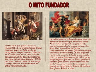 Um deles, Numitor, três séculos mais tarde, foi
                                               deposto e aprisionado por Amúlio, seu irmão.
                                               Amúlio matou um sobrinho e, para que não
Conta a lenda que quando Tróia caiu            houvesse descendência, colocou sua sobrinha,
(século XII a.C.), o príncipe troiano Enéias   Rhea Silvia, num colégio de Vestais,
conseguiu salvar-se. Após uma longa            transformando-a em Vestal (sacerdotisa virgem,
peregrinação, chegou ao Lácio. Enéias ter-     consagrada à deusa Vesta). Um dia, segundo a
se-ia fixado junto ao rio Tibre, onde se       versão mais corrente da lenda, a jovem vestal
casou com uma filha do rei Latino (dando-      teria ido buscar água para um sacrifício em um
se o nome de Latinos ao seu povo). O filho     bosque sagrado, junto ao rio Tibre, quando foi
de Enéias fundou a cidade de Alba Longa.       seduzida (para outros, apenas assediada) por
O tempo passou e os descendentes de            Marte/Ares, deus romano da guerra, que a
Enéias reinavam em Alba.                       engravidou, tendo nascido desta união proibida
                                               dois gêmeos: Rômulo e Remo.
 