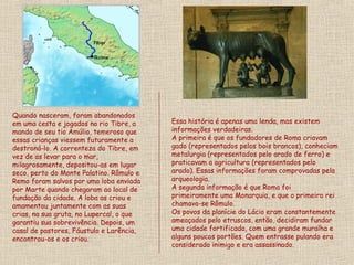 Quando nasceram, foram abandonados
em uma cesta e jogados no rio Tibre, a    Essa história é apenas uma lenda, mas existem
mando de seu tio Amúlio, temeroso que     informações verdadeiras.
essas crianças viessem futuramente a      A primeira é que os fundadores de Roma criavam
destroná-lo. A correnteza do Tibre, em    gado (representados pelos bois brancos), conheciam
vez de as levar para o mar,               metalurgia (representados pelo arado de ferro) e
milagrosamente, depositou-as em lugar     praticavam a agricultura (representados pelo
seco, perto do Monte Palatino. Rômulo e   arado). Essas informações foram comprovadas pela
Remo foram salvos por uma loba enviada    arqueologia.
por Marte quando chegaram ao local de     A segunda informação é que Roma foi
fundação da cidade. A loba as criou e     primeiramente uma Monarquia, e que o primeiro rei
amamentou juntamente com as suas          chamava-se Rômulo.
crias, na sua gruta, no Lupercal, o que   Os povos da planície do Lácio eram constantemente
garantiu sua sobrevivência. Depois, um    ameaçados pelo etruscos, então, decidiram fundar
casal de pastores, Fáustulo e Larência,   uma cidade fortificada, com uma grande muralha e
encontrou-os e os criou.                  alguns poucos portões. Quem entrasse pulando era
                                          considerado inimigo e era assassinado.
 