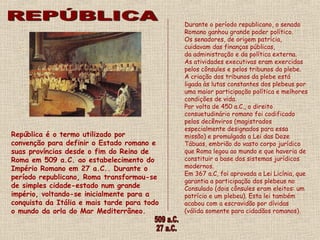 Durante o período republicano, o senado
                                             Romano ganhou grande poder político.
                                             Os senadores, de origem patrícia,
                                             cuidavam das finanças públicas,
                                             da administração e da política externa.
                                             As atividades executivas eram exercidas
                                             pelos cônsules e pelos tribunos da plebe. 
                                             A criação dos tribunos da plebe está
                                             ligada às lutas constantes dos plebeus por
                                             uma maior participação política e melhores
                                             condições de vida.  
                                             Por volta de 450 a.C., o direito
                                             consuetudinário romano foi codificado
                                             pelos decênviros (magistrados
                                             especialmente designados para essa
República é o termo utilizado por            missão) e promulgada a Lei das Doze
convenção para definir o Estado romano e     Tábuas, embrião do vasto corpo jurídico
suas províncias desde o fim do Reino de      que Roma legou ao mundo e que haveria de
Roma em 509 a.C. ao estabelecimento do       constituir a base dos sistemas jurídicos
Império Romano em 27 a.C.. Durante o         modernos.
                                             Em 367 a.C, foi aprovada a Lei Licínia, que
período republicano, Roma transformou-se
                                             garantia a participação dos plebeus no
de simples cidade-estado num grande          Consulado (dois cônsules eram eleitos: um
império, voltando-se inicialmente para a     patrício e um plebeu). Esta lei também
conquista da Itália e mais tarde para todo   acabou com a escravidão por dívidas
o mundo da orla do Mar Mediterrâneo.         (válida somente para cidadãos romanos).
 