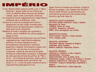 Quem foram os homens que levaram o Império
O mar Mediterrâneo passaria então a ser o "Mare        Romano ao apogeu, com o passar dos séculos?
    Nostrum". Quase todos os territórios em            Abaixo estão listados os governantes que
    torno do Mediterrâneo estavam sob domínio          controlaram grande parte do mundo antigo
    romano, assim como a atividade comercial.          durante o período imperial.
As conquistas foram responsáveis por importantes
    mudanças sócio-econômicas, como:                   DINASTIA JULIO CLAUDIANA
formou-se o modo de produção escravista e              OCTAVIO CESAR AUGUSTO: Funda o Império.
    desenvolveu-se uma classe formada pelos            Nascimento de Jesus.
    homens novos enriquecidos pelo comércio e          TIBERIO: Morte de Jesus.
                                                       CLAUDIO: Conquistou a Britania.
    pelas guerras de conquistas.
                                                       NERO: Inicia perseguição aos cristãos.
Ressalta-se ainda a mudança nos costumes e
    valores: maior influência da cultura grega e o     DINASTIA FLAVIANA
    apego ao luxo.                                     TITO FLAVIO: Constrói o Coliseu Romano.
As transformações estruturais por sua vez foram        TITO: Diáspora judia.
    responsáveis por importantes mudanças
                                                       DINASTIA ANTONINA
    políticas. As novas camadas sociais,
                                                       TRAJANO: Máxima expansão do Império.
    principalmente mercadores e militares              ADRIANO: Edito Perpétuo.
    passaram a disputar diretamente o poder com        MARCO AURELIO: Imperador filósofo.
    os patrícios, que por sua vez buscavam
    conquistar o apoio de uma parcela da plebe         DINASTÍA SEVEROS
    através do clientelismo e promover a alienação     CARACALLA: Cidadanía a todo o Império.
                                                       DIOCECIANO: Tetrarquía.
    da outra parcela através da política do "Pão e
                                                       CONSTANTINO: Edito de Milão (313).
    Circo" . As revoltas de escravos, assim como a     TEODOSIO: Divide o Império em Ocidente e Oriente.
    de povos dominados eram constantes. No             ROMULO AUGUSTULO: Capturado por Odoacro.
    século I a.C., a crise do poder senatorial seria   TRAJANO: Conquista Mesopotâmia expandindo o
    representada pelas Guerras Civis.                  Império.
                                                       ROMULO AUGUSTULO: Ultimo imperador
 