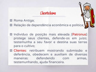 Clientelismo
▧ Roma Antiga;
▧ Relação de dependência econômica e política;
▧ Indivíduo de posição mais elevada (Patronus)
protege seus clientes, defende-os em juízo;
testemunha a seu favor e destina suas terras
para o cultivo;
▧ Clientes: retribuem mostrando submissão e
deferência, obedecem e auxiliam de diversas
maneiras: defendendo com armas,
testemunhando, ajuda financeira.
 