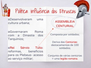 ▧Desenvolveram uma
cultura urbana;
▧Governaram Roma
com a Dinastia dos
Tarquínios;
▧Rei Sérvio Túlio:
reformas, benefícios
para os Plebeus- acesso
ao serviço militar;
ASSEMBLEIA
CENTURIAL
Composta por soldados;
Deriva das Centúrias:
destacamentos de 100
soldados;
Conjunto de várias centúrias
= uma legião romana.
Política: influência dos Etruscos
 