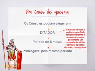 Em casos de guerra:
Os Cônsules podiam eleger um
DITADOR
Período de 6 meses
Prorrogável pelo mesmo período
Situação em que o
poder era confiado
temporariamente a
um único homem,
geralmente um
comandante militar;
Somente aplicada
durante crises graves.
 