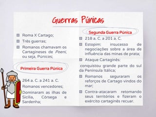 ▧ Roma X Cartago;
▧ Três guerras;
▧ Romanos chamavam os
Cartagineses de Poeni,
ou seja, Púnicos;
Primeira Guerra Púnica
▧ 264 a. C. a 241 a. C.
▧ Romanos vencedores;
▧ Dominaram as ilhas de
Sicilia, Córsega e
Sardenha;
Segunda Guerra Púnica
▧ 218 a. C. a 201 a. C.
▧ Estopim: insucesso de
negociações sobre a área de
influência das minas de prata;
▧ Ataque Cartaginês:
conquistou grande parte do sul
da Península Itálica;
▧ Romanos seguraram os
reforços de Cartago vindos do
mar;
▧ Contra-atacaram retomando
seus territórios e fizeram o
exército cartaginês recuar.
Guerras Púnicas
 