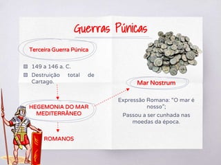 Terceira Guerra Púnica
▧ 149 a 146 a. C.
▧ Destruição total de
Cartago.
HEGEMONIA DO MAR
MEDITERRÂNEO
ROMANOS
Mar Nostrum
Expressão Romana: “O mar é
nosso”;
Passou a ser cunhada nas
moedas da época.
Guerras Púnicas
 