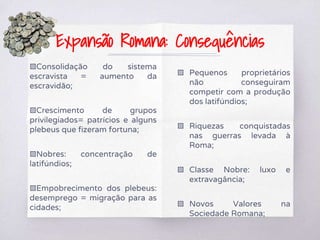 ▧Consolidação do sistema
escravista = aumento da
escravidão;
▧Crescimento de grupos
privilegiados= patrícios e alguns
plebeus que fizeram fortuna;
▧Nobres: concentração de
latifúndios;
▧Empobrecimento dos plebeus:
desemprego = migração para as
cidades;
▧ Pequenos proprietários
não conseguiram
competir com a produção
dos latifúndios;
▧ Riquezas conquistadas
nas guerras levada à
Roma;
▧ Classe Nobre: luxo e
extravagância;
▧ Novos Valores na
Sociedade Romana;
Expansão Romana: Consequências
 