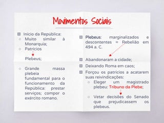 ▧ Início da República:
○ Muito similar à
Monarquia;
○ Patrícios
Plebeus;
○ Grande massa
plebeia
fundamental para o
funcionamento da
República: prestar
serviços; compor o
exército romano.
▧ Plebeus: marginalizados e
descontentes = Rebelião em
494 a. C.
▧ Abandonaram a cidade;
▧ Deixando Roma em caos;
▧ Forçou os patrícios a acatarem
suas reivindicações:
○ Eleger um magistrado
plebeu: Tribuno da Plebe;
○ Vetar decisões do Senado
que prejudicassem os
plebeus.
Movimentos Sociais
 