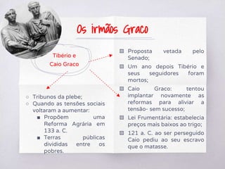 Tibério e
Caio Graco
○ Tribunos da plebe;
○ Quando as tensões sociais
voltaram a aumentar:
■ Propõem uma
Reforma Agrária em
133 a. C.
■ Terras públicas
divididas entre os
pobres.
▧ Proposta vetada pelo
Senado;
▧ Um ano depois Tibério e
seus seguidores foram
mortos;
▧ Caio Graco: tentou
implantar novamente as
reformas para aliviar a
tensão- sem sucesso;
▧ Lei Frumentária: estabelecia
preços mais baixos ao trigo;
▧ 121 a. C. ao ser perseguido
Caio pediu ao seu escravo
que o matasse.
Os irmãos Graco
 