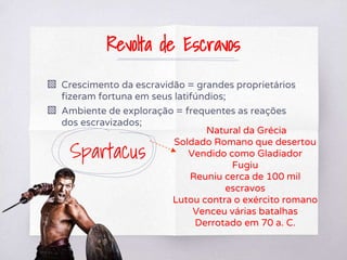 Revolta de Escravos
▧ Crescimento da escravidão = grandes proprietários
fizeram fortuna em seus latifúndios;
▧ Ambiente de exploração = frequentes as reações
dos escravizados;
Spartacus
Natural da Grécia
Soldado Romano que desertou
Vendido como Gladiador
Fugiu
Reuniu cerca de 100 mil
escravos
Lutou contra o exército romano
Venceu várias batalhas
Derrotado em 70 a. C.
 