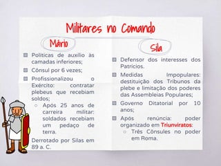 Mário
▧ Políticas de auxílio às
camadas inferiores;
▧ Cônsul por 6 vezes;
▧ Profissionalizou o
Exército: contratar
plebeus que recebiam
soldos;
○ Após 25 anos de
carreira militar:
soldados recebiam
um pedaço de
terra.
▧ Derrotado por Silas em
89 a. C.
Sila
▧ Defensor dos interesses dos
Patrícios.
▧ Medidas Impopulares:
destituição dos Tribunos da
plebe e limitação dos poderes
das Assembleias Populares;
▧ Governo Ditatorial por 10
anos;
▧ Após renúncia: poder
organizado em Triunviratos:
○ Três Cônsules no poder
em Roma.
Militares no Comando
 