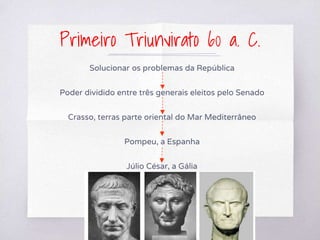 Primeiro Triunvirato 60 a. C.
Solucionar os problemas da República
Poder dividido entre três generais eleitos pelo Senado
Crasso, terras parte oriental do Mar Mediterrâneo
Pompeu, a Espanha
Júlio César, a Gália
 