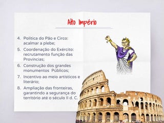 4. Política do Pão e Circo:
acalmar a plebe;
5. Coordenação do Exército:
recrutamento função das
Províncias;
6. Construção dos grandes
monumentos Públicos;
7. Incentivo ao meio artísticos e
literário;
8. Ampliação das fronteiras,
garantindo a segurança do
território até o século II d. C.
Alto Império
 