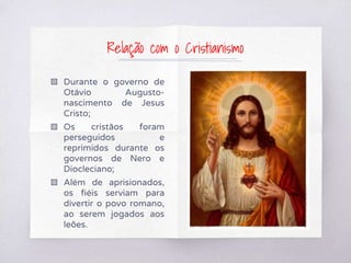 ▧ Durante o governo de
Otávio Augusto-
nascimento de Jesus
Cristo;
▧ Os cristãos foram
perseguidos e
reprimidos durante os
governos de Nero e
Diocleciano;
▧ Além de aprisionados,
os fiéis serviam para
divertir o povo romano,
ao serem jogados aos
leões.
Relação com o Cristianismo
 