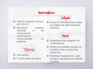 ▧ Otávio Augusto morreu
em 14 d. C.
▧ Estrutura política
mantida e os
imperadores
continuaram
concentrando os
poderes;
Tibério
▧ Corrupção;
▧ Crucificação de Jesus;
Calígula
▧ Governo menosprezou todos
os órgãos da administração
romana;
Nero
▧ Ampliação dos adeptos do
Cristianismo;
▧ Roma incendiada: acusou os
cristãos, mas a culpa caiu
sobre ele;
▧ Medidas Impopulares: vida
romana regrada para impedir
revoltas;
Imperadores
 