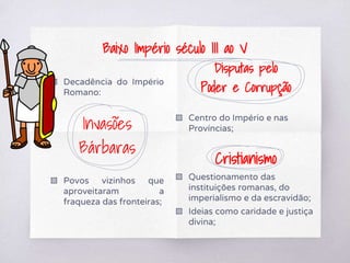 ▧ Decadência do Império
Romano:
Invasões
Bárbaras
▧ Povos vizinhos que
aproveitaram a
fraqueza das fronteiras;
Disputas pelo
Poder e Corrupção
▧ Centro do Império e nas
Províncias;
Cristianismo
▧ Questionamento das
instituições romanas, do
imperialismo e da escravidão;
▧ Ideias como caridade e justiça
divina;
Baixo Império século III ao V
 