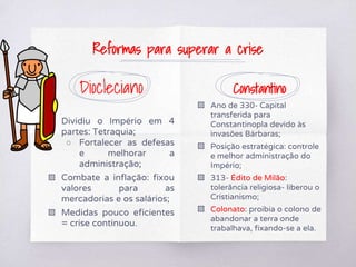 Diocleciano
▧ Dividiu o Império em 4
partes: Tetraquia;
○ Fortalecer as defesas
e melhorar a
administração;
▧ Combate a inflação: fixou
valores para as
mercadorias e os salários;
▧ Medidas pouco eficientes
= crise continuou.
Constantino
▧ Ano de 330- Capital
transferida para
Constantinopla devido às
invasões Bárbaras;
▧ Posição estratégica: controle
e melhor administração do
Império;
▧ 313- Édito de Milão:
tolerância religiosa- liberou o
Cristianismo;
▧ Colonato: proibia o colono de
abandonar a terra onde
trabalhava, fixando-se a ela.
Reformas para superar a crise
 