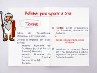 Teodósio
▧ Édito de Tessalônica:
oficializou o Cristianismo.
▧ Dividiu o Império em duas
partes:
○ Império Romano do
Ocidente (capital Roma-
Ravena): Honório;
○ Império Romano do
Oriente (capital
Constantinopla):
Arcádio.
▧ Hordas: povos provenientes
das fronteiras, chamados de
Bárbaros.
Bando indisciplinado, grupo
malfeitor
▧ Invadiram e tomaram Roma
em 476, derrubando o último
imperador da parte ocidental:
Rômulo Augusto.
Reformas para superar a crise
 