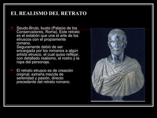 EL REALISMO DEL RETRATO Seudo-Bruto, busto (Palacio de los Conservadores, Roma). Este retrato es el eslabón que une el arte de los etruscos con el propiamente romano. Seguramente debió de ser encargada por los romanos a algún artista etrusco, el cual quiso reflejar, con detallado realismo, el rostro y la ropa del personaje. El retrato etrusco es de creación original; extraña mezcla de serenidad y pasión, directo precedente del retrato romano.  