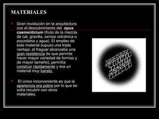 MATERIALES Gran revolución en la arquitectura con el descubrimiento del  opus caementicium  (fruto de la mezcla de cal, gravilla, ceniza volcánica o pozzolana y agua). El empleo de este material supuso una triple ventaja: al fraguar alcanzaba una  gran resistencia  (lo que permite hacer mayor variedad de formas y de mayor tamaño), permitía  construir rápidamente  y era un material muy  barato. El único inconveniente es que la  apariencia era pobre  por lo que se solía recubrir con otros materiales. 