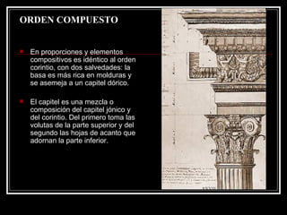 ORDEN COMPUESTO En proporciones y elementos compositivos es idéntico al orden corintio, con dos salvedades: la basa es más rica en molduras y se asemeja a un capitel dórico.  El capitel es una mezcla o composición del capitel jónico y del corintio. Del primero toma las volutas de la parte superior y del segundo las hojas de acanto que adornan la parte inferior.  