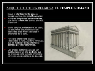 ARQUITECTECTURA RELGIOSA : EL  TEMPLO ROMANO Sigue el  planteamiento general griego , aunque con  modificaciones : Hay  un sólo pórtico con columnas , que forma la  fachada  y única entrada al edificio. Suele ser p seudoperíptero , es decir, las columnas circundantes están adosadas a los muros laterales y exteriores de la cella. Posee la  triple cella  etrusca (dedicadas a Juno, Júpiter y Minerva), que es  maciza  y  completamente cerrada por intercolumnios . Las gradas del templo griego son sustituidas por un alto  podium , que se prolonga en la fachada principal a través de una  escalinata de acceso . 