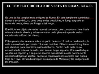 EL TEMPLO CIRCULAR DE VESTA EN ROMA, 142 a. C. Es uno de los templos más antiguos de Roma. En este templo se custodiaba siempre encendido, so pena de grandes desdichas, el fuego sagrado en honor de Vesta, diosa del Fuego y del Hogar. El edificio fue objeto de varias reconstrucciones, que conservaron la entrada orientada hacia el este y la forma circular de la planta (inspirada en las cabañas de la Edad del Hierro). El templo circular se eleva sobre un podio de unos 15 metros de diámetro, la  cella  esta rodeada por veinte columnas corintias. El techo era cónico y tenía una abertura para permitir la salida del humo. Dentro de la cella no se encontraba la estatua de culto, sino solo el fuego sagrado. Una cavidad que se abre en el podio y a la que se accedía solo desde la  cella  parece ser la ubicación del  penus Vestae , donde se conservaban los objetos que Eneas trajo de Troya: el Paladio (imagen de madera de Minerva) y las imágenes de los Penates. 