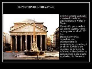 Templo romano dedicado a varias divinidades, especialmente a Venus y Marte. Construido por mandato del cónsul Agripa, yerno de Augusto, en el año 27 a.C.  Después de varios incendios, que prácticamente lo arruinaron, se reconstruyó en el año 126 de la era cristiana, en tiempos de Adriano, atribuyéndose su construcción al arquitecto Apolodoro de Damasco. EL PANTEÓN DE AGRIPA, 27 AC. 