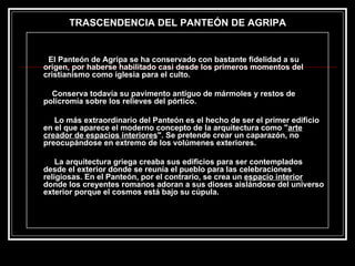 El Panteón de Agripa se ha conservado con bastante fidelidad a su origen, por haberse habilitado casi desde los primeros momentos del cristianismo como iglesia para el culto.  Conserva todavía su pavimento antiguo de mármoles y restos de policromía sobre los relieves del pórtico.   Lo más extraordinario del Panteón es el hecho de ser el primer edificio en el que aparece el moderno concepto de la arquitectura como " arte creador de espacios interiores ". Se pretende crear un caparazón, no preocupándose en extremo de los volúmenes exteriores.    La arquitectura griega creaba sus edificios para ser contemplados desde el exterior donde se reunía el pueblo para las celebraciones religiosas. En el Panteón, por el contrario, se crea un  espacio interior  donde los creyentes romanos adoran a sus dioses aislándose del universo exterior porque el cosmos está bajo su cúpula.  TRASCENDENCIA DEL PANTEÓN DE AGRIPA 