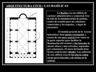 ARQUITECTURA CIVIL : LAS BASÍLICAS   La  Basílica  era un edificio de carácter administrativo y comercial. Era la sede de la administración de justicia, centro de reunión para las relaciones comerciales y los negocios,  y lugar de encuentro.   El modelo procede de la  Grecia helenística: tiene  planta rectangular  y consta de una  nave central  (con vanos en la parte superior para facilitar la iluminación del recinto) y  dos laterales  de menor altura y más estrechas, separadas por columnatas. El muro del fondo tiene forma semicircular ( ábside ). Las cubiertas de este edificio eran de  bóveda de cañón  en las naves laterales y de aristas en la central. 