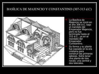 BASÍLICA DE MAJENCIO Y CONSTANTINO (307-313 d.C) La Basílica de Majencio se inició en el año 306 d.C. bajo el mandato del Emperador Majencio, pero no fue terminada hasta el 312 d.C., ya en el mandato del Emperador Constantino. Su forma y su planta fue copiada en la era cristiana para construir las primeras iglesias. Solía tener una planta de tres naves; una central y dos laterales. 