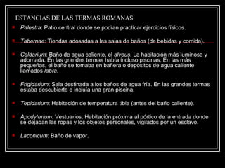 ESTANCIAS DE LAS TERMAS ROMANAS Palestra : Patio central donde se podían practicar ejercicios físicos.  Tabernae : Tiendas adosadas a las salas de baños (de bebidas y comida). Caldarium : Baño de agua caliente, el  alveus . La habitación más luminosa y adornada. En las grandes termas había incluso piscinas. En las más pequeñas, el baño se tomaba en bañera o depósitos de agua caliente llamados  labra .  Frigidarium : Sala destinada a los baños de agua fría. En las grandes termas estaba descubierto e incluía una gran piscina.  Tepidarium : Habitación de temperatura tibia (antes del baño caliente).  Apodyterium : Vestuarios. Habitación próxima al pórtico de la entrada donde se dejaban las ropas y los objetos personales, vigilados por un esclavo.  Laconicum : Baño de vapor. 