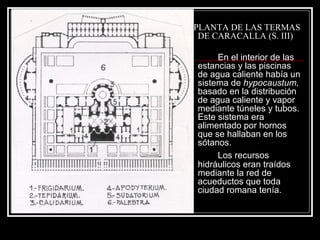 PLANTA DE LAS TERMAS DE CARACALLA (S. III) En el interior de las estancias y las piscinas de agua caliente había un sistema de  hypocaustum,  basado en la distribución de agua caliente y vapor mediante túneles y tubos. Este sistema era alimentado por hornos que se hallaban en los sótanos. Los recursos hidráulicos eran traídos mediante la red de acueductos que toda ciudad romana tenía. 